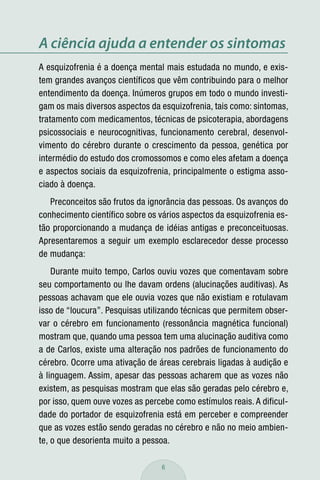 A ciência ajuda a entender os sintomas
A esquizofrenia é a doença mental mais estudada no mundo, e exis-
tem grandes avanços científicos que vêm contribuindo para o melhor
entendimento da doença. Inúmeros grupos em todo o mundo investi-
gam os mais diversos aspectos da esquizofrenia, tais como: sintomas,
tratamento com medicamentos, técnicas de psicoterapia, abordagens
psicossociais e neurocognitivas, funcionamento cerebral, desenvol-
vimento do cérebro durante o crescimento da pessoa, genética por
intermédio do estudo dos cromossomos e como eles afetam a doença
e aspectos sociais da esquizofrenia, principalmente o estigma asso-
ciado à doença.
   Preconceitos são frutos da ignorância das pessoas. Os avanços do
conhecimento científico sobre os vários aspectos da esquizofrenia es-
tão proporcionando a mudança de idéias antigas e preconceituosas.
Apresentaremos a seguir um exemplo esclarecedor desse processo
de mudança:
    Durante muito tempo, Carlos ouviu vozes que comentavam sobre
seu comportamento ou lhe davam ordens (alucinações auditivas). As
pessoas achavam que ele ouvia vozes que não existiam e rotulavam
isso de “loucura”. Pesquisas utilizando técnicas que permitem obser-
var o cérebro em funcionamento (ressonância magnética funcional)
mostram que, quando uma pessoa tem uma alucinação auditiva como
a de Carlos, existe uma alteração nos padrões de funcionamento do
cérebro. Ocorre uma ativação de áreas cerebrais ligadas à audição e
à linguagem. Assim, apesar das pessoas acharem que as vozes não
existem, as pesquisas mostram que elas são geradas pelo cérebro e,
por isso, quem ouve vozes as percebe como estímulos reais. A dificul-
dade do portador de esquizofrenia está em perceber e compreender
que as vozes estão sendo geradas no cérebro e não no meio ambien-
te, o que desorienta muito a pessoa.

                                  6
 