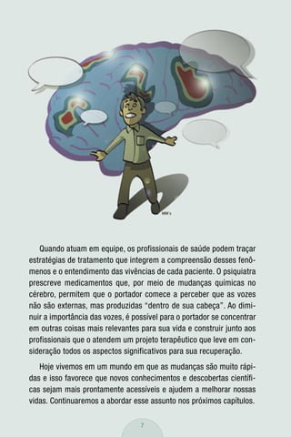 Quando atuam em equipe, os profissionais de saúde podem traçar
estratégias de tratamento que integrem a compreensão desses fenô-
menos e o entendimento das vivências de cada paciente. O psiquiatra
prescreve medicamentos que, por meio de mudanças químicas no
cérebro, permitem que o portador comece a perceber que as vozes
não são externas, mas produzidas “dentro de sua cabeça”. Ao dimi-
nuir a importância das vozes, é possível para o portador se concentrar
em outras coisas mais relevantes para sua vida e construir junto aos
profissionais que o atendem um projeto terapêutico que leve em con-
sideração todos os aspectos significativos para sua recuperação.
   Hoje vivemos em um mundo em que as mudanças são muito rápi-
das e isso favorece que novos conhecimentos e descobertas cientíﬁ-
cas sejam mais prontamente acessíveis e ajudem a melhorar nossas
vidas. Continuaremos a abordar esse assunto nos próximos capítulos.

                                  7
 
