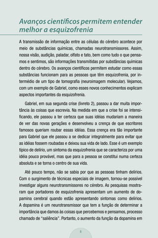 Avanços cientíﬁcos permitem entender
melhor a esquizofrenia
A transmissão de informação entre as células do cérebro acontece por
meio de substâncias químicas, chamadas neurotransmissores. Assim,
nossa visão, audição, paladar, olfato e tato, bem como tudo o que pensa-
mos e sentimos, são informações transmitidas por substâncias químicas
dentro do cérebro. Os avanços cientíﬁcos permitem estudar como essas
substâncias funcionam para as pessoas que têm esquizofrenia, por in-
termédio de um tipo de tomograﬁa (neuroimagem molecular). Vejamos,
com um exemplo de Gabriel, como esses novos conhecimentos explicam
aspectos importantes da esquizofrenia.
    Gabriel, em sua segunda crise (livreto 2), passou a dar muita impor-
tância às coisas que escrevia. Na medida em que a crise foi se intensi-
ﬁcando, ele passou a ter certeza que suas idéias mudariam a maneira
de ver das novas gerações e desenvolveu a crença de que escritores
famosos queriam roubar essas idéias. Essa crença era tão importante
para Gabriel que ele passou a se dedicar integralmente para evitar que
as idéias fossem roubadas e deixou sua vida de lado. Esse é um exemplo
típico de delírio, um sintoma da esquizofrenia que se caracteriza por uma
idéia pouco provável, mas que para a pessoa se constitui numa certeza
absoluta e se torna o centro de sua vida.
   Até pouco tempo, não se sabia por que as pessoas tinham delírios.
Com o surgimento de técnicas especiais de imagem, tornou-se possível
investigar alguns neurotransmissores no cérebro. As pesquisas mostra-
ram que portadores de esquizofrenia apresentam um aumento de do-
pamina cerebral quando estão apresentando sintomas como delírios.
A dopamina é um neurotransmissor que tem a função de determinar a
importância que damos às coisas que percebemos e pensamos, processo
chamado de “saliência”. Portanto, o aumento da função da dopamina em

                                    8
 