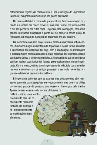 determinadas regiões do cérebro leva a uma atribuição de importância
(saliência) exagerada às idéias que são pouco prováveis.
   No caso de Gabriel, a crença de que escritores famosos estavam rou-
bando suas idéias era pouco provável, mas para Gabriel era fundamental,
e ele não pensava em outra coisa. Segundo essa concepção, essa idéia
ganhou relevância exagerada a ponto de ele perder a crítica (juízo de
realidade), em razão do aumento de dopamina em seu cérebro.
    Os medicamentos para esquizofrenia, também chamados antipsicóti-
cos, diminuem a ação aumentada da dopamina e, dessa forma, reduzem
a intensidade dos sintomas. Ou seja, com a medicação, as impressões
e certezas ﬁcam menos absolutas e mais relativas. Por exemplo, depois
que Gabriel voltou a tomar os remédios, a impressão de que os escritores
queriam roubar suas idéias foi ﬁcando progressivamente menos impor-
tante. Com o tempo, outros fatos importantes da vida, tais como estudar,
namorar e conviver com os amigos passaram a ser mais relevantes, en-
quanto o delírio foi perdendo importância.
   É importante salientar que os exames que descrevemos são reali-
zados somente para pesquisas em esquizofrenia, nas quais se utiliza
um número grande de pessoas para observar diferenças pela média.
Apesar desses exames não serem utilizados na
prática clínica, eles contri-
buem muito para um co-
nhecimento mais apro-
fundado da doença e
no desenvolvimento
de medicações mais
eﬁcientes.




                                   9
 