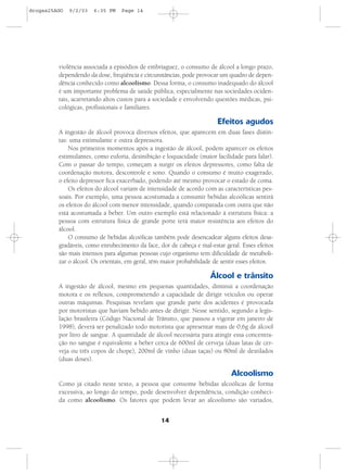 14
violência associada a episódios de embriaguez, o consumo de álcool a longo prazo,
dependendo da dose, freqüência e circunstâncias, pode provocar um quadro de depen-
dência conhecido como alcoolismo. Dessa forma, o consumo inadequado do álcool
é um importante problema de saúde pública, especialmente nas sociedades ociden-
tais, acarretando altos custos para a sociedade e envolvendo questões médicas, psi-
cológicas, profissionais e familiares.
Efeitos agudos
A ingestão de álcool provoca diversos efeitos, que aparecem em duas fases distin-
tas: uma estimulante e outra depressora.
Nos primeiros momentos após a ingestão de álcool, podem aparecer os efeitos
estimulantes, como euforia, desinibição e loquacidade (maior facilidade para falar).
Com o passar do tempo, começam a surgir os efeitos depressores, como falta de
coordenação motora, descontrole e sono. Quando o consumo é muito exagerado,
o efeito depressor fica exacerbado, podendo até mesmo provocar o estado de coma.
Os efeitos do álcool variam de intensidade de acordo com as características pes-
soais. Por exemplo, uma pessoa acostumada a consumir bebidas alcoólicas sentirá
os efeitos do álcool com menor intensidade, quando comparada com outra que não
está acostumada a beber. Um outro exemplo está relacionado à estrutura física: a
pessoa com estrutura física de grande porte terá maior resistência aos efeitos do
álcool.
O consumo de bebidas alcoólicas também pode desencadear alguns efeitos desa-
gradáveis, como enrubecimento da face, dor de cabeça e mal-estar geral. Esses efeitos
são mais intensos para algumas pessoas cujo organismo tem dificuldade de metaboli-
zar o álcool. Os orientais, em geral, têm maior probabilidade de sentir esses efeitos.
Álcool e trânsito
A ingestão de álcool, mesmo em pequenas quantidades, diminui a coordenação
motora e os reflexos, comprometendo a capacidade de dirigir veículos ou operar
outras máquinas. Pesquisas revelam que grande parte dos acidentes é provocada
por motoristas que haviam bebido antes de dirigir. Nesse sentido, segundo a legis-
lação brasileira (Código Nacional de Trânsito, que passou a vigorar em janeiro de
1998), deverá ser penalizado todo motorista que apresentar mais de 0,6g de álcool
por litro de sangue. A quantidade de álcool necessária para atingir essa concentra-
ção no sangue é equivalente a beber cerca de 600ml de cerveja (duas latas de cer-
veja ou três copos de chope), 200ml de vinho (duas taças) ou 80ml de destilados
(duas doses).
Alcoolismo
Como já citado neste texto, a pessoa que consome bebidas alcoólicas de forma
excessiva, ao longo do tempo, pode desenvolver dependência, condição conheci-
da como alcoolismo. Os fatores que podem levar ao alcoolismo são variados,
drogas25AGO 9/2/03 6:35 PM Page 14
 