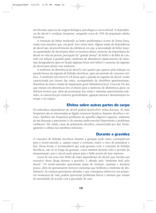 15
envolvendo aspectos de origem biológica, psicológica e sociocultural. A dependên-
cia do álcool é condição freqüente, atingindo cerca de 10% da população adulta
brasileira.
A transição do beber moderado ao beber problemático ocorre de forma lenta,
tendo uma interface que, em geral, leva vários anos. Alguns sinais da dependência
do álcool são: desenvolvimento da tolerância, ou seja, a necessidade de beber maio-
res quantidades de álcool para obter os mesmos efeitos; aumento da importância do
álcool na vida da pessoa; percepção do “grande desejo” de beber e da falta de con-
trole em relação a quando parar; síndrome de abstinência (aparecimento de sinto-
mas desagradáveis após ter ficado algumas horas sem beber) e aumento da ingestão
de álcool para aliviar essa síndrome.
A síndrome de abstinência do álcool é um quadro que aparece pela redução ou
parada brusca da ingestão de bebidas alcoólicas, após um período de consumo crô-
nico. A síndrome tem início 6 a 8 horas após a parada da ingestão de álcool, sendo
caracterizada por tremor das mãos, acompanhado de distúrbios gastrintestinais,
distúrbios do sono e estado de inquietação geral (abstinência leve). Cerca de 5% dos
que entram em abstinência leve evoluem para a síndrome de abstinência grave ou
delirium tremens que, além da acentuação dos sinais e sintomas anteriormente refe-
ridos, se caracteriza por tremores generalizados, agitação intensa e desorientação no
tempo e no espaço.
Efeitos sobre outras partes do corpo
Os indivíduos dependentes do álcool podem desenvolver várias doenças. As mais
freqüentes são as relacionadas ao fígado (esteatose hepática, hepatite alcoólica e cir-
rose). Também são freqüentes problemas do aparelho digestivo (gastrite, síndrome
de má absorção e pancreatite) e do sistema cardiovascular (hipertensão e problemas
cardíacos). Há, ainda, casos de polineurite alcoólica, caracterizada por dor, formi-
gamento e cãibras nos membros inferiores.
Durante a gravidez
O consumo de bebidas alcoólicas durante a gestação pode trazer conseqüências
para o recém-nascido, e, quanto maior o consumo, maior o risco de prejudicar o
feto. Dessa forma, é recomendável que toda gestante evite o consumo de bebidas
alcoólicas, não só ao longo da gestação, como também durante todo o período de
amamentação, pois o álcool pode passar para o bebê através do leite materno.
Cerca de um terço dos bebês de mães dependentes do álcool, que fizeram uso
excessivo dessa droga durante a gravidez, é afetado pela “síndrome fetal pelo
álcool”. Os recém-nascidos apresentam sinais de irritação, mamam e dormem
pouco, além de apresentarem tremores (sintomas que lembram a síndrome de abs-
tinência). As crianças gravemente afetadas, e que conseguem sobreviver aos primei-
ros momentos de vida, podem apresentar problemas físicos e mentais que variam
de intensidade de acordo com a gravidade do caso.
drogas25AGO 9/2/03 6:35 PM Page 15
 