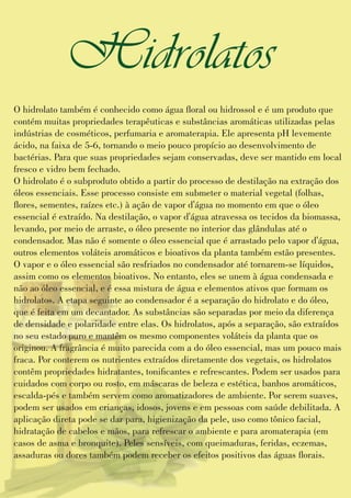 O hidrolato também é conhecido como água oral ou hidrossol e é um produto que
contém muitas propriedades terapêuticas e substâncias aromáticas utilizadas pelas
indústrias de cosméticos, perfumaria e aromaterapia. Ele apresenta pH levemente
ácido, na faixa de 5-6, tornando o meio pouco propício ao desenvolvimento de
bactérias. Para que suas propriedades sejam conservadas, deve ser mantido em local
fresco e vidro bem fechado.
O hidrolato é o subproduto obtido a partir do processo de destilação na extração dos
óleos essenciais. Esse processo consiste em submeter o material vegetal (folhas,
ores, sementes, raízes etc.) à ação de vapor d'água no momento em que o óleo
essencial é extraído. Na destilação, o vapor d'água atravessa os tecidos da biomassa,
levando, por meio de arraste, o óleo presente no interior das glândulas até o
condensador. Mas não é somente o óleo essencial que é arrastado pelo vapor d'água,
outros elementos voláteis aromáticos e bioativos da planta também estão presentes.
O vapor e o óleo essencial são resfriados no condensador até tornarem-se líquidos,
assim como os elementos bioativos. No entanto, eles se unem à água condensada e
não ao óleo essencial, e é essa mistura de água e elementos ativos que formam os
hidrolatos. A etapa seguinte ao condensador é a separação do hidrolato e do óleo,
que é feita em um decantador. As substâncias são separadas por meio da diferença
de densidade e polaridade entre elas. Os hidrolatos, após a separação, são extraídos
no seu estado puro e mantêm os mesmo componentes voláteis da planta que os
originou. A fragrância é muito parecida com a do óleo essencial, mas um pouco mais
fraca. Por conterem os nutrientes extraídos diretamente dos vegetais, os hidrolatos
contêm propriedades hidratantes, tonicantes e refrescantes. Podem ser usados para
cuidados com corpo ou rosto, em máscaras de beleza e estética, banhos aromáticos,
escalda-pés e também servem como aromatizadores de ambiente. Por serem suaves,
podem ser usados em crianças, idosos, jovens e em pessoas com saúde debilitada. A
aplicação direta pode se dar para, higienização da pele, uso como tônico facial,
hidratação de cabelos e mãos, para refrescar o ambiente e para aromaterapia (em
casos de asma e bronquite). Peles sensíveis, com queimaduras, feridas, eczemas,
assaduras ou dores também podem receber os efeitos positivos das águas orais.
Hidrolatos
 