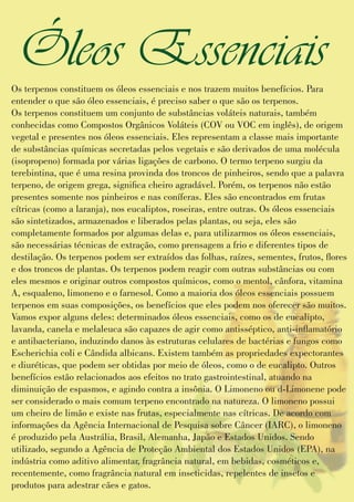 Os terpenos constituem os óleos essenciais e nos trazem muitos benefícios. Para
entender o que são óleo essenciais, é preciso saber o que são os terpenos.
Os terpenos constituem um conjunto de substâncias voláteis naturais, também
conhecidas como Compostos Orgânicos Voláteis (COV ou VOC em inglês), de origem
vegetal e presentes nos óleos essenciais. Eles representam a classe mais importante
de substâncias químicas secretadas pelos vegetais e são derivados de uma molécula
(isopropeno) formada por várias ligações de carbono. O termo terpeno surgiu da
terebintina, que é uma resina provinda dos troncos de pinheiros, sendo que a palavra
terpeno, de origem grega, signica cheiro agradável. Porém, os terpenos não estão
presentes somente nos pinheiros e nas coníferas. Eles são encontrados em frutas
cítricas (como a laranja), nos eucaliptos, roseiras, entre outras. Os óleos essenciais
são sintetizados, armazenados e liberados pelas plantas, ou seja, eles são
completamente formados por algumas delas e, para utilizarmos os óleos essenciais,
são necessárias técnicas de extração, como prensagem a frio e diferentes tipos de
destilação. Os terpenos podem ser extraídos das folhas, raízes, sementes, frutos, ores
e dos troncos de plantas. Os terpenos podem reagir com outras substâncias ou com
eles mesmos e originar outros compostos químicos, como o mentol, cânfora, vitamina
A, esqualeno, limoneno e o farnesol. Como a maioria dos óleos essenciais possuem
terpenos em suas composições, os benefícios que eles podem nos oferecer são muitos.
Vamos expor alguns deles: determinados óleos essenciais, como os de eucalipto,
lavanda, canela e melaleuca são capazes de agir como antisséptico, anti-inamatório
e antibacteriano, induzindo danos às estruturas celulares de bactérias e fungos como
Escherichia coli e Cândida albicans. Existem também as propriedades expectorantes
e diuréticas, que podem ser obtidas por meio de óleos, como o de eucalipto. Outros
benefícios estão relacionados aos efeitos no trato gastrointestinal, atuando na
diminuição de espasmos, e agindo contra a insônia. O Limoneno ou d-Limonene pode
ser considerado o mais comum terpeno encontrado na natureza. O limoneno possui
um cheiro de limão e existe nas frutas, especialmente nas cítricas. De acordo com
informações da Agência Internacional de Pesquisa sobre Câncer (IARC), o limoneno
é produzido pela Austrália, Brasil, Alemanha, Japão e Estados Unidos. Sendo
utilizado, segundo a Agência de Proteção Ambiental dos Estados Unidos (EPA), na
indústria como aditivo alimentar, fragrância natural, em bebidas, cosméticos e,
recentemente, como fragrância natural em inseticidas, repelentes de insetos e
produtos para adestrar cães e gatos.
Óleos Essenciais
 