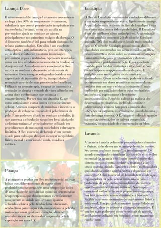 Laranja Doce
O óleo essencial de laranja é altamente concentrado
e chega a ter 90% do componente d-limoneno,
substância que possui propriedades terapêuticas em
sua essência. Portanto, o seu uso auxilia na
prevenção e ajuda no combate ao câncer,
principalmente nos primeiros estágios da doença. O
d-limoneno também é útil para reduzir sintomas de
reuxo gastroesofágico. Este óleo é um excelente
antisséptico e anti-inamatório, previne infecções,
alivia dores e fortalece o sistema imunológico
prevenindo gripes e resfriados. Apresenta resultados
como um leve afrodisíaco no aumento da libido e no
desejo sexual. Atuando na aura emocional, o óleo
auxilia no combate a depressão, alivia sinais de
estresse e libera energias estagnadas devido a sua
capacidade de transmitir alívio, tranquilidade e
renovação através de suas propriedades benécas.
Utilizado na aromaterapia, é capaz de transmitir a
sensação de alegria e vontade de viver, além do seu
aroma doce e refrescante que estimula o
emagrecimento. Por ser rico em vitamina C, age
como antioxidante e atua contra o envelhecimento
celular. Ameniza o aspecto de manchas e incentiva a
produção de colágeno, responsável pela rmeza da
pele. É um poderoso aliado no combate a celulite, já
que aumenta a circulação sanguínea local ajudando
a eliminar toxinas, é principalmente utilizado em
procedimentos de massagem modeladora e drenagem
linfática. O óleo essencial de laranja é um potente
aliado para todos que desejam alcançar o equilíbrio
físico, mental e emocional e ainda, aliá-los a
estética.
Eucalipto
O óleo de Eucalipto tem um odor canforáceo diferente
e um sabor surpreendente suave, ligeiramente amargo.
A qualidade mais evidente do óleo de Eucalipto é sua
excelente ação contra todo tipo de febre. O Eucalipto
é um dos melhores óleos antissépticos. A vaporização
de uma emulsão contendo 2% de óleo de Eucalipto
aniquila 70% dos estalococos locais transportados
pelo ar. O óleo de Eucalipto possui muitas das
qualidades encontradas nos óleos extraídos do látex,
principalmente o efeito sobre o catarro ou supurações
purulentas, infecções geniturinárias e do trato
respiratório e problemas de pele. É um excelente
remédio para feridas renitentes e ulcerosas, é bom
contra herpes e erupções similares da pele. É
analgésico em nevralgias e cicatrizante em
queimaduras. Como rubefaciente, pode ser aplicado
externamente em dores reumáticas ou musculares;
também tem um suave efeito adstringente. É mais
conhecido por sua ação sobre o trato respiratório:
antisséptica, expectorante e levemente
antiespasmódica. Remédio valioso na maioria dos
desarranjos respiratórios, incluindo sinusite e
tuberculose, e é muito bom para a maioria das
infecções da garganta, especialmente quando há uma
forte descarga mucosa. O Eucalipto é indicado quando
há sepsia, toxemia, dor de cabeça congestiva,
exaustão, incapacidade de concentração ou febre.
Lavanda
A lavanda é usada pelas suas propriedades calmantes
e tônicas, além de ser um ótimo repelente de insetos.
Seu aroma acalma e tranquiliza imediatamente. De
acordo com estudos cientícos in vitro e in vivo, o óleo
essencial de lavanda é indicado como calmante do
sistema nervoso central, sedativo, relaxante e anti-
stress quando inalado. Também é efetivo melhorando a
qualidade do sono e agindo contra a depressão em
mulheres. O óleo essencial de lavanda tem ainda ação
regeneradora da pele, sendo muito usado para
problemas da pele como queimaduras, dermatites,
envelhecimento cutâneo e antiacne. No campo
emocional o óleo de lavanda proporciona segurança,
nos leva à conexão com o altruísmo e a bondade.
Facilita atravessar momentos de esgotamento físico e
emocional. Traz paz, relaxamento e tranquilidade ao
ambiente, além de promover a limpeza energética. É
um dos mais poderosos óleos essenciais do mundo,
amplamente utilizado em hospitais, como tratamento
coadjuvante.
Pitanga
A pitangueira produz um óleo muito especial na suas
folhas que, diferentemente de outros óleos
produzidos na natureza, têm uma composição única
de uma classe de substâncias químicas denominadas
sesquiterpenos, que demonstraram cienticamente
uma potente atividade anti-irritante quando
aplicadas sobre a pele, tendo efeito refrescante,
sendo ótimo para limpar e descongestionar a pele do
rosto sem causar qualquer irritação, além de
contrabalancear os efeitos das reações da pele à
exposição aos raios UV.
 
