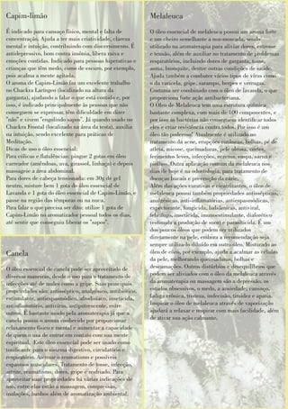 Melaleuca
O óleo essencial de melaleuca possui um aroma forte
e um cheiro semelhante a noz-moscada, sendo
utilizado na aromaterapia para aliviar dores, estresse
e tensão, além de auxiliar no tratamento de problemas
respiratórios, incluindo dores de garganta, tosse,
asma, bronquite, dentre outras condições de saúde.
Ajuda também a combater vários tipos de vírus como
o da varicela, gripe, sarampo, herpes e verrugas.
Costuma ser combinado com o óleo de lavanda, o que
proporciona forte ação antibacteriana.
O Óleo de Melaleuca tem uma estrutura química
bastante complexa, com mais de 100 componentes, e
por isso as bactérias não conseguem identicar todos
eles e criar resistência contra todos. Por isso é um
óleo tão poderoso! Atualmente é utilizado no
tratamento da acne, erupções cutâneas, bolhas, pé de
atleta, micose, queimaduras, pele oleosa, cortes,
ferimentos leves, infecções, eczema, caspa, sarna e
piolhos. Outra aplicação comum da melaleuca nos
dias de hoje é na odontologia, para tratamento de
doenças bucais e prevenção da cárie.
Além das ações curativas e cicatrizantes, o óleo de
melaleuca possui também propriedades antissépticas,
analgésicas, anti-inamatórias, antiespasmódicas,
expectorante, fungicida, balsâmicas, antiviral,
febrífugo, inseticida, imunoestimulante, diaforético
(estimula a produção de suor) e parasiticida. É um
dos poucos óleos que podem ser utilizados
diretamente na pele, embora a recomendação seja
sempre utiliza-lo diluído em outro óleo. Misturado ao
óleo de côco, por exemplo, ajuda a acalmar as células
da pele, melhorando queimaduras, bolhas e
descamações. Outros distúrbios e desequilíbrios que
podem ser aliviados com o óleo da melaleuca através
da aromaterapia ou massagem são a depressão, os
estados obsessivos, o medo, a ansiedade; cansaço,
fadiga crônica, tristeza, indecisão, timidez e apatia.
Inspirar o óleo de melaleuca através de vaporização
ajudará a relaxar e respirar com mais facilidade, além
de ativar sua ação calmante.
Capim-limão
É indicado para cansaço físico, mental e falta de
concentração. Ajuda a ter mais criatividade, clareza
mental e intuição, contribuindo com discernimento. É
antidepressivo, bom contra insônia, libera raiva e
emoções contidas. Indicado para pessoas hiperativas e
crianças que têm medo, como de escuro, por exemplo,
pois acalma a mente agitada.
O aroma de Capim-Limão faz um excelente trabalho
no Chackra Laríngeo (localizado na altura da
garganta), ajudando a falar o que está contido e, por
isso, é indicado principalmente às pessoas que não
conseguem se expressar, têm diculdade em dizer
"não" e vivem "engolindo sapos". Já quando usado no
Chackra Frontal (localizado na área da testa), auxilia
na intuição, sendo excelente para práticas de
Meditação.
Dicas de uso o óleo essencial:
Para cólicas e atulências: pingue 2 gotas em óleo
carreador (amêndoas, uva, girassol, linhaça) e depois
massageie a área abdominal.
Para dores de cabeça tensionada: em 30g de gel
neutro, misture bem 1 gota do óleo essencial de
Lavanda e 1 gota do óleo essencial de Capim-Limão, e
passe na região das têmporas ou na nuca.
Para falar o que precisa ser dito: utilize 1 gota de
Capim-Limão no aromatizador pessoal todos os dias,
até sentir que conseguiu liberar os "sapos".
Canela
O óleo essencial de canela pode ser aproveitado de
diversas maneiras, desde o uso para o tratamento de
infecções até de males como a gripe. Suas principais
propriedades são: antisséptico, analgésico, antibiótico,
estimulante, antiespasmódico, afrodisíaco, inseticida,
antinamatório, antivírus, antiputrescente, entre
outros. É bastante usado pela aromaterapia já que a
canela possui o aroma conhecido por proporcionar
relaxamento físico e mental e aumentar a capacidade
de quem o usa de entrar em contato com sua mente
espiritual. Este óleo essencial pode ser usado como
tonicante para o sistema digestivo, circulatório e
respiratório. Atenuar o reumatismo e possíveis
espasmos musculares. Tratamento de tosse, infecção,
artrite, reumatismo, dores, gripe e resfriado. Para
aproveitar suas propriedades há várias indicações de
uso, entre elas estão a massagem, compressas,
inalações, banhos além de aromatização ambiental.
 