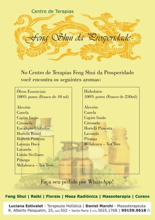 Luciana Estivalet - Terapeuta Holística | Daniel Marchi - Massoterapeuta
R. Alberto Pasqualini, 25, sala 502 - Santa Maria | (55) 3025.1768 | 99159.9618
Óleos Essenciais
100% puros (Frasco de 10 ml)
Alecrim
Canela
Capim limão
Citronela
Eucalipto Glóbulos
Hortelã Brasil
Hortelã Pimenta
Laranja Doce
Lavanda
Limão Siciliano
Pitanga
Melaleuca – Tea Tree
Hidrolatos
100% puros (Frasco de 250ml)
Alecrim
Canela
Capim limão
Citronela
Hortelã Pimenta
Lavanda
Pitanga
Melaleuca – Tea Tree
No Centro de Terapias Feng Shui da Prosperidade
você encontra os seguintes aromas:
Faça seu pedido por WhatsApp!
 