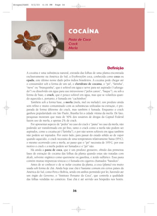 drogas25AGO   9/2/03   6:35 PM    Page 36




                                              COCAÍNA
                                              Pasta de Coca
                                              Crack
                                              Merla




                                                                                Definição
         A cocaína é uma substância natural, extraída das folhas de uma planta encontrada
         exclusivamente na América do Sul, a Erythroxylon coca, conhecida como coca ou
         epadu, este último nome dado pelos índios brasileiros. A cocaína pode chegar até
         o consumidor sob a forma de um sal, o cloridrato de cocaína, o “pó”, “farinha”,
         “neve” ou “branquinha”, que é solúvel em água e serve para ser aspirado (“cafunga-
         do”) ou dissolvido em água para uso intravenoso (“pelos canos”, “baque”), ou sob a
         forma de base, o crack, que é pouco solúvel em água, mas que se volatiliza quan-
         do aquecida e, portanto, é fumada em “cachimbos”.
             Também sob a forma base, a merla (mela, mel ou melado), um produto ainda
         sem refino e muito contaminado com as substâncias utilizadas na extração, é pre-
         parada de forma diferente do crack, mas também é fumada. Enquanto o crack
         ganhou popularidade em São Paulo, Brasília foi a cidade vítima da merla. De fato,
         pesquisas mostram que mais de 50% dos usuários de drogas da Capital Federal
         fazem uso de merla, e apenas 2% de crack.
             Por apresentar aspecto de “pedra” no caso do crack e “pasta” no caso da merla, não
         podendo ser transformado em pó fino, tanto o crack como a merla não podem ser
         aspirados, como a cocaína pó (“farinha”), e por não serem solúveis em água também
         não podem ser injetados. Por outro lado, para passar do estado sólido ao de vapor
         quando aquecido, o crack necessita de uma temperatura relativamente baixa (95oC),
         o mesmo ocorrendo com a merla, ao passo que o “pó” necessita de 195oC; por esse
         motivo o crack e a merla podem ser fumados e o “pó” não.
             Há ainda a pasta de coca, que é um produto grosseiro, obtido das primeiras
         fases de extração de cocaína das folhas da planta quando estas são tratadas com
         álcali, solvente orgânico como querosene ou gasolina, e ácido sulfúrico. Essa pasta
         contém muitas impurezas tóxicas e é fumada em cigarros chamados “basukos”.
             Antes de se conhecer e de se isolar cocaína da planta, a coca (planta) era muito
         usada sob forma de chá. Ainda hoje esse chá é bastante comum em certos países da
         América do Sul, como Peru e Bolívia, sendo em ambos permitido por lei, havendo até
         um órgão do Governo, o “Instituto Peruano da Coca”, que controla a qualidade
         das folhas vendidas no comércio. Esse chá é até servido aos hóspedes nos hotéis.


                                                  36
 