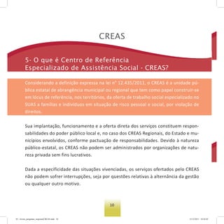 10
Creas
5- o que é Centro de referência
especializado de assistência social - Creas?
Considerando a definição expressa na lei n° 12.435/2011, o CREAS é a unidade pú-
blica estatal de abrangência municipal ou regional que tem como papel construir-se
em lócus de referência, nos territórios, da oferta de trabalho social especializado no
SUAS a famílias e indivíduos em situação de risco pessoal e social, por violação de
direitos.
Sua implantação, funcionamento e a oferta direta dos serviços constituem respon-
sabilidades do poder público local e, no caso dos CREAS Regionais, do Estado e mu-
nicípios envolvidos, conforme pactuação de responsabilidades. Devido à natureza
público-estatal, os CREAS não podem ser administrados por organizações de natu-
reza privada sem fins lucrativos.
Dada a especificidade das situações vivenciadas, os serviços ofertados pelo CREAS
não podem sofrer interrupções, seja por questões relativas à alternância da gestão
ou qualquer outro motivo.
03 - livreto_perguntas_respostasCREAS.indd 10 15/12/2011 10:42:03
 