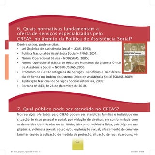 11
6. Quais normativas fundamentam a
oferta de serviços especializados pelo
Creas, no âmbito da Política de assistência social?
Dentre outras, pode-se citar:
• Lei Orgânica de Assistência Social – LOAS, 1993;
• Política Nacional de Assistência Social – PNAS, 2004;
• Norma Operacional Básica – NOB/SUAS, 2005;
• Norma Operacional Básica de Recursos Humanos do Sistema Único
de Assistência Social – NOB-RH/SUAS, 2006;
• Protocolo de Gestão Integrada de Serviços, Benefícios e Transferên-
cia de Renda no âmbito do Sistema Único de Assistência Social (SUAS), 2009;
• Tipificação Nacional de Serviços Socioassistenciais, 2009;
• Portaria nº 843, de 28 de dezembro de 2010.
7. Qual público pode ser atendido no Creas?
Nos serviços ofertados pelo CREAS podem ser atendidas famílias e indivíduos em
situação de risco pessoal e social, por violação de direitos, em conformidade com
as demandas identificadas no território, tais como: violência física, psicológica e ne-
gligência; violência sexual: abuso e/ou exploração sexual; afastamento do convívio
familiar devido à aplicação de medida de proteção; situação de rua; abandono; vi-
03 - livreto_perguntas_respostasCREAS.indd 11 15/12/2011 10:42:04
 