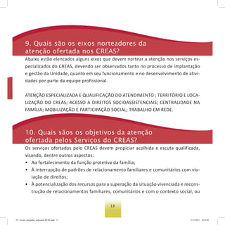13
9. Quais são os eixos norteadores da
atenção ofertada nos Creas?
Abaixo estão elencados alguns eixos que devem nortear a atenção nos serviços es-
pecializados do CREAS, devendo ser observados tanto no processo de implantação
e gestão da Unidade, quanto em seu funcionamento e no desenvolvimento de ativi-
dades por parte da equipe profissional.
ATENÇÃO ESPECIALIZADA E QUALIFICAÇÃO DO ATENDIMENTO ; TERRITÓRIO E LOCA-
LIZAÇÃO DO CREAS; ACESSO A DIREITOS SOCIOASSISTENCIAIS; CENTRALIDADE NA
FAMÍLIA; MOBILIZAÇÃO E PARTICIPAÇÃO SOCIAL; TRABALHO EM REDE.
10. Quais sãos os objetivos da atenção
ofertada pelos serviços do Creas?
Os serviços ofertados pelo CREAS devem propiciar acolhida e escuta qualificada,
visando, dentre outros aspectos:
• Ao fortalecimento da função protetiva da família;
• À interrupção de padrões de relacionamento familiares e comunitários com vio-
lação de direitos;
• À potencialização dos recursos para a superação da situação vivenciada e recons-
trução de relacionamentos familiares, comunitários e com o contexto social, ou
03 - livreto_perguntas_respostasCREAS.indd 13 15/12/2011 10:42:05
 