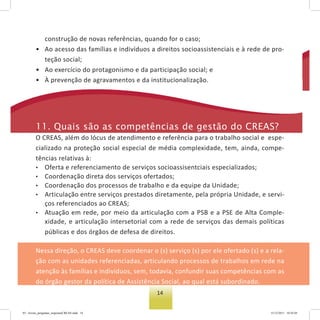 14
construção de novas referências, quando for o caso;
• Ao acesso das famílias e indivíduos a direitos socioassistenciais e à rede de pro-
teção social;
• Ao exercício do protagonismo e da participação social; e
• À prevenção de agravamentos e da institucionalização.
11. Quais são as competências de gestão do Creas?
O CREAS, além do lócus de atendimento e referência para o trabalho social e espe-
cializado na proteção social especial de média complexidade, tem, ainda, compe-
tências relativas à:
• Oferta e referenciamento de serviços socioassisentciais especializados;
• Coordenação direta dos serviços ofertados;
• Coordenação dos processos de trabalho e da equipe da Unidade;
• Articulação entre serviços prestados diretamente, pela própria Unidade, e servi-
ços referenciados ao CREAS;
• Atuação em rede, por meio da articulação com a PSB e a PSE de Alta Comple-
xidade, e articulação intersetorial com a rede de serviços das demais políticas
públicas e dos órgãos de defesa de direitos.
Nessa direção, o CREAS deve coordenar o (s) serviço (s) por ele ofertado (s) e a rela-
ção com as unidades referenciadas, articulando processos de trabalhos em rede na
atenção às famílias e indivíduos, sem, todavia, confundir suas competências com as
do órgão gestor da política de Assistência Social, ao qual está subordinado.
03 - livreto_perguntas_respostasCREAS.indd 14 15/12/2011 10:42:05
 