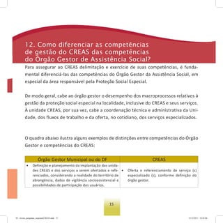 15
O quadro abaixo ilustra alguns exemplos de distinções entre competências do Órgão
Gestor e competências do CREAS:
Órgão Gestor Municipal ou do DF CREAS
• Definição e planejamento da implantação das unida-
des CREAS e dos serviços a serem ofertados e refe-
renciados, considerando a realidade do território de
abrangência, dados de vigilância socioassistencial e
possibilidades de participação dos usuários.
• Oferta e referenciamento de serviço (s)
especializado (s), conforme definição do
órgão gestor.
12. Como diferenciar as competências
de gestão do Creas das competências
do Órgão gestor de assistência social?
Para assegurar ao CREAS delimitação e exercício de suas competências, é funda-
mental diferenciá-las das competências do Órgão Gestor da Assistência Social, em
especial da área responsável pela Proteção Social Especial.
De modo geral, cabe ao órgão gestor o desempenho dos macroprocessos relativos à
gestão da proteção social especial na localidade, inclusive do CREAS e seus serviços.
À unidade CREAS, por sua vez, cabe a coordenação técnica e administrativa da Uni-
dade, dos fluxos de trabalho e da oferta, no cotidiano, dos serviços especializados.
03 - livreto_perguntas_respostasCREAS.indd 15 15/12/2011 10:42:06
 