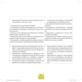 16
• Elaboração do Plano Municipal de Assistência Social,
contemplando, conforme o caso:
– Planejamento da implantação do CREAS;
– Localização da Unidade, organização de sua infraestru-
tura, definição, composição e capacitação de seus recur-
sos humanos;
– Serviços a serem ofertados pelo CREAS e por Unidades
Referenciadas, quando for o caso;
– Mecanismos para o monitoramento e avaliação da Uni-
dade e serviços ofertados ou referenciados;
– Planejamento e implementação de medidas voltadas à
melhoria da Unidade e qualificação da atenção ofertada.
• Fornecimento de subsídios e informações
ao órgão gestor que contribuam para:
– Elaboração do Plano Municipal de Assistên-
cia Social;
– Planejamento, monitoramento e avaliação
da Unidade e dos serviços ofertados pelo CRE-
AS;
– Organização e avaliação dos serviços refe-
renciados aos CREAS;
– Planejamento de medidas voltadas à quali-
ficação da Unidade e da atenção ofertada no
âmbito dos serviços do CREAS.
• Planejamento do processo de mapeamento das enti-
dades e organizações privadas do SUAS que compo-
nham a rede socioassistencial, e de sua relação com
o CREAS na localidade;
• Planejamento, monitoramento e avaliação do refe-
renciamento ao CREAS dos serviços de PSE de média
complexidade prestados por entidades e organiza-
ções privadas da rede socioassistencial do SUAS;
• Construção de fluxos de articulação e processos de
trabalho entre CREAS e Unidades Referenciadas.
• Relacionamento cotidiano com Unidades
referenciadas para acompanhamento dos
casos, conforme fluxos de encaminhamen-
to e processos de trabalho previamente
definidos.
• Organização de espaços e oportunidades
para troca de informações, discussão de
casos e acompanhamento dos encaminha-
mentos realizados às Unidades referencia-
das.
03 - livreto_perguntas_respostasCREAS.indd 16 15/12/2011 10:42:06
 