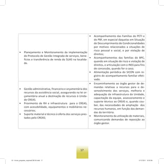 17
• Planejamento e Monitoramento da implementação
do Protocolo de Gestão Integrada de serviços, bene-
fícios e transferência de renda do SUAS na localida-
de.
• Acompanhamento das Famílias do PETI e
do PBF, em especial daquelas em Situação
de Descumprimento de Condicionalidades
por motivos relacionados a situações de
risco pessoal e social, e por violação de
direitos;
• Acompanhamentos das famílias do BPC,
quando em situação de risco e violação de
direitos, e articulação com o INSS para fins
de concessão, quando for o caso;
• Alimentação periódica do SICON com re-
gistro do acompanhamento familiar efeti-
vado.
• Gestão administrativa, financeira e orçamentária dos
recursos da assistência social, assegurando na lei or-
çamentária anual a destinação de recursos à Unida-
de CREAS.
• Provimento de RH e infraestrutura para o CREAS,
com acessibilidade, equipamentos e mobiliários ne-
cessários;
• Suporte material e técnico à oferta dos serviços pres-
tados pelo CREAS;
• Encaminhamento ao órgão gestor de de-
mandas relativas a recursos para o de-
senvolvimento dos serviços, melhoria e
adequação da infraestrutura da Unidade,
capacitação da equipe, assessoramento e
suporte técnico ao CREAS e, quando cou-
ber, das necessidades de ampliação dos
recursos humanos, em função das deman-
das do território.
• Monitoramento da utilização de materiais,
comunicando demandas de reposição ao
órgão gestor.
03 - livreto_perguntas_respostasCREAS.indd 17 15/12/2011 10:42:06
 