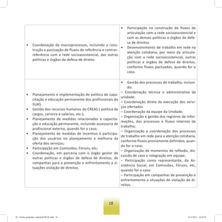18
• Coordenação de macroprocessos, incluindo a cons-
trução e pactuação de fluxos de referência e contrar-
referência com a rede socioassistencial, das outras
políticas e órgãos de defesa de direito.
• Participação na construção de fluxos de
articulação com a rede socioassistencial e
com as demais políticas e órgãos de defe-
sa de direitos.
• Desenvolvimento de trabalho em rede na
atenção cotidiana, por meio da articula-
ção com a rede socioassistencial, outras
políticas e órgãos de defesa de direitos,
conforme fluxos pactuados, quando for o
caso.
• Planejamento e implementação de política de capa-
citação e educação permanente dos profissionais do
SUAS.
• Gestão dos recursos humanos do CREAS ( política de
cargos, carreira e salários, etc.);
• Planejamento de medidas relacionadas à capacita-
ção e educação permanente, incluindo assessoria de
profissional externo, quando for o caso;
• Planejamento de medidas de incentivo à participa-
ção dos usuários no planejamento e melhoria da
oferta dos serviços;
• Participação em Comissões, Fóruns, etc;
• Coordenação, em parceria com o órgão gestor de
outras políticas e órgãos de defesa de direitos, de
campanhas para a prevenção e enfrentamento a si-
tuações violação de direitos.
• Gestão dos processos de trabalho, incluin-
do:
– Coordenação técnica e administrativa da
unidade;
– Coordenação direta da execução dos servi-
ços ofertados
– Coordenação da equipe da Unidade;
– Organização e gestão dos registros de infor-
mações, dos processos e fluxos internos de
trabalho;
– Organização e coordenação dos processos
de trabalho em rede para a atenção cotidiana,
conforme fluxos previamente definidos, quan-
do for o caso;
– Organização de momentos de reflexão, dis-
cussão de caso e integração em equipe;
– Participação como representante, da As-
sistência Social, em Comissões, Fóruns, etc,
quando for o caso.
– Participação em campanhas de prevenção e
enfrentamento a situações de violação de di-
reitos.
03 - livreto_perguntas_respostasCREAS.indd 18 15/12/2011 10:42:07
 
