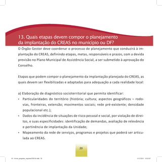 20
13. Quais etapas devem compor o planejamento
da implantação do Creas no município ou DF?
O Órgão Gestor deve coordenar o processo de planejamento que conduzirá à im-
plantação do CREAS, definindo etapas, metas, responsáveis e prazos, com a devida
previsão no Plano Municipal de Assistência Social, a ser submetido à aprovação do
Conselho.
Etapas que podem compor o planejamento da implantação planejada do CREAS, as
quais devem ser flexibilizadas e adaptadas para adequação a cada realidade local:
a) Elaboração de diagnóstico socioterritorial que permita identificar:
• Particularidades do território (história; cultura; aspectos geográficos – rodo-
vias, fronteiras, extensão; movimentos sociais; rede pré-existente; densidade
populacional etc.);
• Dados da incidência de situações de risco pessoal e social, por violação de direi-
tos, e suas especificidades: identificação de demandas, avaliação de relevância
e pertinência de implantação da Unidade;
• Mapeamento da rede de serviços, programas e projetos que poderá ser articu-
lada ao CREAS.
03 - livreto_perguntas_respostasCREAS.indd 20 15/12/2011 10:42:07
 