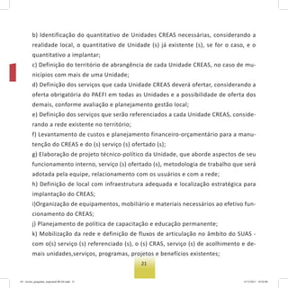 21
b) Identificação do quantitativo de Unidades CREAS necessárias, considerando a
realidade local, o quantitativo de Unidade (s) já existente (s), se for o caso, e o
quantitativo a implantar;
c) Definição do território de abrangência de cada Unidade CREAS, no caso de mu-
nicípios com mais de uma Unidade;
d) Definição dos serviços que cada Unidade CREAS deverá ofertar, considerando a
oferta obrigatória do PAEFI em todas as Unidades e a possibilidade de oferta dos
demais, conforme avaliação e planejamento gestão local;
e) Definição dos serviços que serão referenciados a cada Unidade CREAS, conside-
rando a rede existente no território;
f) Levantamento de custos e planejamento financeiro-orçamentário para a manu-
tenção do CREAS e do (s) serviço (s) ofertado (s);
g) Elaboração de projeto técnico-político da Unidade, que aborde aspectos de seu
funcionamento interno, serviço (s) ofertado (s), metodologia de trabalho que será
adotada pela equipe, relacionamento com os usuários e com a rede;
h) Definição de local com infraestrutura adequada e localização estratégica para
implantação do CREAS;
i)Organização de equipamentos, mobiliário e materiais necessários ao efetivo fun-
cionamento do CREAS;
j) Planejamento de política de capacitação e educação permanente;
k) Mobilização da rede e definição de fluxos de articulação no âmbito do SUAS -
com o(s) serviço (s) referenciado (s), o (s) CRAS, serviço (s) de acolhimento e de-
mais unidades,serviços, programas, projetos e benefícios existentes;
03 - livreto_perguntas_respostasCREAS.indd 21 15/12/2011 10:42:08
 