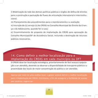 22
l) Mobilização da rede das demais políticas públicas e órgãos de defesa de direitos
para a construção e pactuação de fluxos de articulação intersetorial e interinstitu-
cional;
m) Planejamento dos procedimentos para o monitoramento e a avaliação
n) Inscrição do (s) serviço (s) do CREAS no Conselho Municipal do Direito da Crian-
ça e do Adolescente, quando for o caso;
o) Encaminhamento da proposta de implantação do CREAS para aprovação do
Conselho Municipal/DF de Assistência Social, incluindo a destinação de recursos
públicos necessários.
14. Como definir a melhor localização para a
implantação do Creas em cada município ou DF?
O CREAS deve ter localização estratégica, prioritariamente de fácil acesso à popula-
ção a ser atendida, devendo-se observar a disponibilidade de transporte público e a
proximidade dos locais de maior concentração do público a ser atendido.
Apenas por meio de uma análise local, o gestor poderá definir a melhor localização
para a implantação do CREAS. Entretanto, a fim de assegurar a facilidade de acesso
aos usuários, sugere-se:
03 - livreto_perguntas_respostasCREAS.indd 22 15/12/2011 10:42:08
 