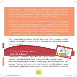 23
– Municípios ou DF com uma Unidade CREAS: localização da Unidade preferencial-
mente em área central, com facilidade de acesso e maior circulação da população,
e/ou em localidade estratégica para facilitar a articulação com a rede (CRAS, Poder
Judiciário, Conselho Tutelar, etc.) e a própria circulação da família;
– Municípios ou DF com mais de uma Unidade CREAS: localização da Unidade em
territórios com maior incidência de situações de risco pessoal e social, por violação
de direitos; podendo considerar também a territorialização e localização dos equi-
pamentos da rede essencial de articulação do CREAS (CRAS, rede socioassistencial,
Saúde Mental, Poder Judiciário, Conselho Tutelar, entre outros); divisão administra-
tiva do município, quando for o caso; observada a facilidade de acesso.
Além de localização estratégica e facilidade de acesso a meio de transporte público,
é importante assegurar às equipes do CREAS possibilidades e meios para o desloca-
mento no território.
15. Como deve ser o espaço
físico do Creas?
Para promover uma acolhida adequada e escuta qualificada dos
usuários, o ambiente físico do CREAS deve ser acolhedor e assegurar espa-
ços para atendimentos familiar, individual e em grupo, em condições de sigilo e pri-
vacidade. Para isso, recomenda-se que seja implantado em edificação com espaços
essenciais para o desenvolvimento das suas atividades, não devendo ser implanta-
03 - livreto_perguntas_respostasCREAS.indd 23 15/12/2011 10:42:09
 