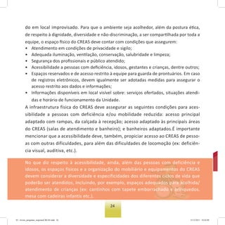 24
do em local improvisado. Para que o ambiente seja acolhedor, além da postura ética,
de respeito à dignidade, diversidade e não-discriminação, a ser compartilhada por toda a
equipe, o espaço físico do CREAS deve contar com condições que assegurem:
• Atendimento em condições de privacidade e sigilo;
• Adequada iluminação, ventilação, conservação, salubridade e limpeza;
• Segurança dos proﬁssionais e público atendido;
• Acessibilidade a pessoas com deﬁciência, idosos, gestantes e crianças, dentre outros;
• Espaços reservados e de acesso restrito à equipe para guarda de prontuários. Em caso
de registros eletrônicos, devem igualmente ser adotadas medidas para assegurar o
acesso restrito aos dados e informações;
• Informações disponíveis em local visível sobre: serviços ofertados, situações atendi-
das e horário de funcionamento da Unidade.
A infraestrutura física do CREAS deve assegurar as seguintes condições para aces-
sibilidade a pessoas com deficiência e/ou mobilidade reduzida: acesso principal
adaptado com rampas, da calçada à recepção; acesso adaptado às principais áreas
do CREAS (salas de atendimento e banheiro); e banheiros adaptados.É importante
mencionar que a acessibilidade deve, também, propiciar acesso ao CREAS de pesso-
as com outras dificuldades, para além das dificuldades de locomoção (ex: deficiên-
cia visual, auditiva, etc.).
No que diz respeito à acessibilidade, ainda, além das pessoas com deficiência e
idosos, os espaços físicos e a organização do mobiliário e equipamentos do CREAS
devem considerar a diversidade e especificidades dos diferentes ciclos de vida que
poderão ser atendidos, incluindo, por exemplo, espaços adequados para acolhida/
atendimento de crianças (ex: cantinhos com tapete emborrachado e brinquedos,
mesa com cadeiras infantis etc.).
03 - livreto_perguntas_respostasCREAS.indd 24 15/12/2011 10:42:09
 