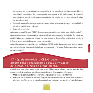 26
zente com serviços ofertados e capacidade de atendimento da unidade (Reco-
mendável: municípios de grande porte, metrópole e DF: pelo menos 4 salas de
atendimento; municíos de pequeno porte I e II e médio porte: pelo menos 3 salas
de atendimento);
• No mínimo dois banheiros coletivos, com adaptação para pessoas com deficiên-
cia e/ou mobilidade reduzida;
• Copa e/ou cozinha.
A infraestrutura física do CREAS deve ser compatível com o (s) serviço (s) ofertado (s),
recursos humanos disponíveis e capacidade de atendimento instalada. Os espaços
do CREAS devem, portanto, dispor de quantidade e dimensões suﬁcientes, sendo a
infraestrutura ampliada sempre que necessário.
Além dos espaços essenciais, as Unidades CREAS poderão contar com outros espa-
ços, dependendo das possibilidades e necessidades (almoxarifado ou similar, espa-
ço externo etc.).
17 - Quais materiais o Creas deve
dispor para a realização de suas atividades
de gestão e oferta de atendimento?
Constituem materiais essenciais, que todo CREAS deve dispor, para a gestão dos
processos de trabalho e atendimento no âmbito dos serviços ofertados:
• Mobiliário, computadores, telefone, impressora e acesso à Internet;
• Material de expediente e material para desenvolvimento de atividades individu-
ais, com famílias e em grupos (pedagógicos, culturais e esportivos), ex: brinque-
03 - livreto_perguntas_respostasCREAS.indd 26 15/12/2011 10:42:10
 