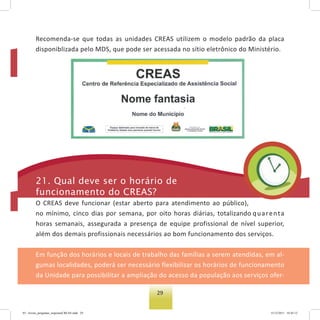 29
Recomenda-se que todas as unidades CREAS utilizem o modelo padrão da placa
disponiblizada pelo MDS, que pode ser acessada no sítio eletrônico do Ministério.
21. Qual deve ser o horário de
funcionamento do Creas?
O CREAS deve funcionar (estar aberto para atendimento ao público),
no mínimo, cinco dias por semana, por oito horas diárias, totalizando quarenta
horas semanais, assegurada a presença de equipe profissional de nível superior,
além dos demais profissionais necessários ao bom funcionamento dos serviços.
Em função dos horários e locais de trabalho das famílias a serem atendidas, em al-
gumas localidades, poderá ser necessário flexibilizar os horários de funcionamento
da Unidade para possibilitar a ampliação do acesso da população aos serviços ofer-
03 - livreto_perguntas_respostasCREAS.indd 29 15/12/2011 10:42:12
 