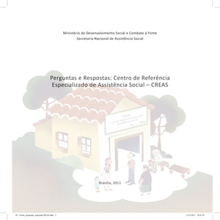 Ministério do Desenvolvimento Social e Combate à Fome
Secretaria Nacional de Assistência Social
Perguntas e Respostas: Centro de Referência
Especializado de Assistência Social – CREAS
Brasília, 2011
Perguntas e Respostas: Centro de Referência
Especializado de Assistência Social – CREAS
Brasília, 2011
03 - livreto_perguntas_respostasCREAS.indd 3 15/12/2011 10:41:47
 