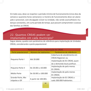 30
tados.
Em todo caso, deve-se respeitar o período mínimo de funcionamento (cinco dias da
semana e quarenta horas semanais) e o horário de funcionamento deve ser plane-
jado e previsível, com divulgação visível na Unidade, não sendo aconselháveis mu-
danças constantes, em curto período de tempo, que possam comprometer o acesso
das famílias ao CREAS.
22. Quantos Creas podem ser
implantados em cada município?
Segue abaixo, quadro com parâmetros de referência para implantação de Unidades
CREAS, considerando o porte populacional:
Parâmetros para a implantação de CREAS
Porte populacional Número de habitantes Parâmetros de referência
Pequeno Porte I Até 20.000
Cobertura de atendimento em
CREAS Regional; ou
Implantação de 01 CREAS, quan-
do a demanda local justificar.
Pequeno Porte II De 20.001 a 50.000
Implantação de pelo menos
01 CREAS.
Médio Porte De 50.001 a 100.000
Implantação de pelo menos
01 CREAS.
Grande Porte, Me-
trópoles e DF
A partir de 100.001.
Implantação de 01 CREAS a
cada 200.000 habitantes.
03 - livreto_perguntas_respostasCREAS.indd 30 15/12/2011 10:42:13
 