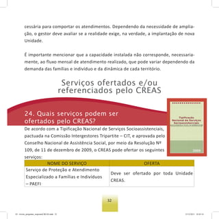 32
cessária para comportar os atendimentos. Dependendo da necessidade de amplia-
ção, o gestor deve avaliar se a realidade exige, na verdade, a implantação de nova
Unidade.
É importante mencionar que a capacidade instalada não corresponde, necessaria-
mente, ao fluxo mensal de atendimento realizado, que pode variar dependendo da
demanda das famílias e indivíduo e da dinâmica de cada território.
serviços ofertados e/ou
referenciados pelo Creas
24. Quais serviços podem ser
ofertados pelo Creas?
De acordo com a Tipificação Nacional de Serviços Socioassistenciais,
pactuada na Comissão Intergestores Tripartite – CIT, e aprovada pelo
Conselho Nacional de Assistência Social, por meio da Resolução Nº
109, de 11 de dezembro de 2009, o CREAS pode ofertar os seguintes
serviços:
NOME DO SERVIÇO OFERTA
Serviço de Proteção e Atendimento
Especializado a Famílias e Indivíduos
– PAEFI
Deve ser ofertado por toda Unidade
CREAS.
03 - livreto_perguntas_respostasCREAS.indd 32 15/12/2011 10:42:14
 