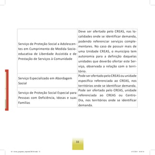 33
Serviço de Proteção Social a Adolescen-
tes em Cumprimento de Medida Socio-
educativa de Liberdade Assistida e de
Prestação de Serviços à Comunidade
Deve ser ofertado pelo CREAS, nas lo-
calidades onde se identificar demanda,
podendo referenciar serviços comple-
mentares. No caso de possuir mais de
uma Unidade CREAS, o município tem
autonomia para a definição daquelas
unidades que deverão ofertar este Ser-
viço, observada a relação com o terri-
tório.
Serviço Especializado em Abordagem
Social
Pode ser ofertado pelo CREAS ou unidade
específica referenciada ao CREAS, nos
territórios onde se identificar demanda.
Serviço de Proteção Social Especial para
Pessoas com Deficiência, Idosas e suas
Famílias
Pode ser ofertado pelo CREAS, unidade
referenciada ao CREAS ou Centro-
Dia, nos territórios onde se identificar
demanda.
03 - livreto_perguntas_respostasCREAS.indd 33 15/12/2011 10:42:14
 