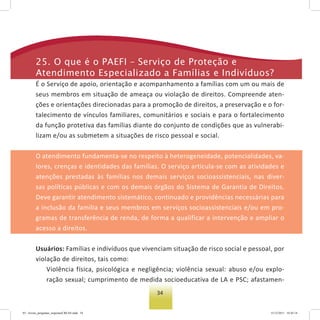 34
25. o que é o PaeFI – serviço de Proteção e
atendimento especializado a Famílias e Indivíduos?
É o Serviço de apoio, orientação e acompanhamento a famílias com um ou mais de
seus membros em situação de ameaça ou violação de direitos. Compreende aten-
ções e orientações direcionadas para a promoção de direitos, a preservação e o for-
talecimento de vínculos familiares, comunitários e sociais e para o fortalecimento
da função protetiva das famílias diante do conjunto de condições que as vulnerabi-
lizam e/ou as submetem a situações de risco pessoal e social.
O atendimento fundamenta-se no respeito à heterogeneidade, potencialidades, va-
lores, crenças e identidades das famílias. O serviço articula-se com as atividades e
atenções prestadas às famílias nos demais serviços socioassistenciais, nas diver-
sas políticas públicas e com os demais órgãos do Sistema de Garantia de Direitos.
Deve garantir atendimento sistemático, continuado e providências necessárias para
a inclusão da família e seus membros em serviços socioassistenciais e/ou em pro-
gramas de transferência de renda, de forma a qualificar a intervenção e ampliar o
acesso a direitos.
Usuários: Famílias e indivíduos que vivenciam situação de risco social e pessoal, por
violação de direitos, tais como:
Violência física, psicológica e negligência; violência sexual: abuso e/ou explo-
ração sexual; cumprimento de medida socioeducativa de LA e PSC; afastamen-
03 - livreto_perguntas_respostasCREAS.indd 34 15/12/2011 10:42:14
 