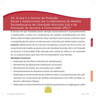 36
26. o que é o serviço de Proteção
social a adolescentes em Cumprimento de Medida
socioeducativa de Liberdade assistida (La) e de
Prestação de serviços à Comunidade (PsC)?
O Serviço tem por finalidade prover atenção socioassistencial e acompanhamento
a adolescentes e jovens em cumprimento de medidas socioeducativas em meio
aberto, determinadas judicialmente. Deve contribuir para o acesso a direitos e para
a ressignificação de valores na vida pessoal e social dos (as) adolescentes e jovens.
Usuários: Adolescentes de 12 a 18 anos incompletos, ou jovens de 18 a 21 anos, em
cumprimento de medida socioeducativa de Liberdade Assistida (LA) e de Prestação
de Serviços à Comunidade (PSC) aplicada pela Justiça da Infância e da Juventude
ou, na ausência desta, pela Vara Civil correspondente; Suas famílias.
Atividades Essenciais:
• Elaboração do PIA (Plano Individual de Atendimento);
• Atendimento do Adolescente (individual e em grupo);
• Atendimento da Família, em articulação com o PAEFI;
• Acompanhamento da frequência escolar do adolescente;
• Elaboração e encaminhamento de relatórios sobre o acompanhamento dos ado-
lescentes em cumprimento de medidas socioeducativas (LA e PSC) ao Poder Ju-
diciário e Ministério Público;
• Elaboração e encaminhamento de relatórios quantitativos ao órgão gestor sobre
03 - livreto_perguntas_respostasCREAS.indd 36 15/12/2011 10:42:15
 