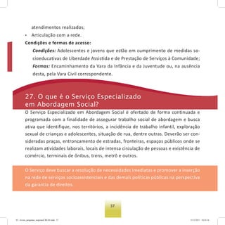 37
atendimentos realizados;
• Articulação com a rede.
Condições e formas de acesso:
Condições: Adolescentes e jovens que estão em cumprimento de medidas so-
cioeducativas de Liberdade Assistida e de Prestação de Serviços à Comunidade;
Formas: Encaminhamento da Vara da Infância e da Juventude ou, na ausência
desta, pela Vara Civil correspondente.
27. o que é o serviço especializado
em abordagem social?
O Serviço Especializado em Abordagem Social é ofertado de forma continuada e
programada com a finalidade de assegurar trabalho social de abordagem e busca
ativa que identifique, nos territórios, a incidência de trabalho infantil, exploração
sexual de crianças e adolescentes, situação de rua, dentre outras. Deverão ser con-
sideradas praças, entroncamento de estradas, fronteiras, espaços públicos onde se
realizam atividades laborais, locais de intensa circulação de pessoas e existência de
comércio, terminais de ônibus, trens, metrô e outros.
O Serviço deve buscar a resolução de necessidades imediatas e promover a inserção
na rede de serviços socioassistenciais e das demais políticas públicas na perspectiva
da garantia de direitos.
03 - livreto_perguntas_respostasCREAS.indd 37 15/12/2011 10:42:16
 