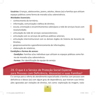 38
Usuários: Crianças, adolescentes, jovens, adultos, idosos (as) e famílias que utilizam
espaços públicos como forma de moradia e/ou sobrevivência.
Atividades Essenciais:
• conhecimento do território;
• informação, comunicação e defesa de direitos;
• escuta; orientação e encaminhamentos sobre/para a rede de serviços locais com
resolutividade;
• articulação da rede de serviços socioassistenciais;
• articulação com os serviços de políticas públicas setoriais;
• articulação interinstitucional com os demais órgãos do Sistema de Garantia de
Direitos;
• geoprocessamento e georeferenciamento de informações;
• elaboração de relatórios.
Condições e formas de acesso:
Condições: Famílias e/ou indivíduos que utilizam os espaços públicos como for-
ma de moradia e/ou sobrevivência.
Formas: Por identificação da equipe do serviço.
28. o que é o serviço de Proteção social especial
para Pessoas com Deficiência, Idosos(as) e suas Famílias?
É o serviço para a oferta de atendimento especializado a famílias com pessoas com
deficiência e idosos (as) com algum grau de dependência, que tiveram suas limita-
ções agravadas por violações de direitos, tais como: exploração da imagem, isola-
03 - livreto_perguntas_respostasCREAS.indd 38 15/12/2011 10:42:16
 