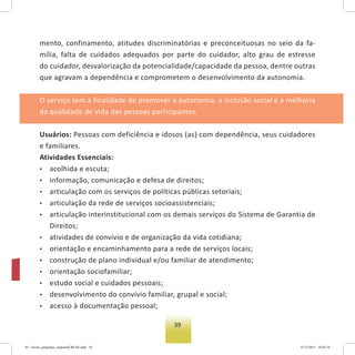 39
mento, confinamento, atitudes discriminatórias e preconceituosas no seio da fa-
mília, falta de cuidados adequados por parte do cuidador, alto grau de estresse
do cuidador, desvalorização da potencialidade/capacidade da pessoa, dentre outras
que agravam a dependência e comprometem o desenvolvimento da autonomia.
O serviço tem a finalidade de promover a autonomia, a inclusão social e a melhoria
da qualidade de vida das pessoas participantes.
Usuários: Pessoas com deficiência e idosos (as) com dependência, seus cuidadores
e familiares.
Atividades Essenciais:
• acolhida e escuta;
• informação, comunicação e defesa de direitos;
• articulação com os serviços de políticas públicas setoriais;
• articulação da rede de serviços socioassistenciais;
• articulação interinstitucional com os demais serviços do Sistema de Garantia de
Direitos;
• atividades de convívio e de organização da vida cotidiana;
• orientação e encaminhamento para a rede de serviços locais;
• construção de plano individual e/ou familiar de atendimento;
• orientação sociofamiliar;
• estudo social e cuidados pessoais;
• desenvolvimento do convívio familiar, grupal e social;
• acesso à documentação pessoal;
03 - livreto_perguntas_respostasCREAS.indd 39 15/12/2011 10:42:16
 