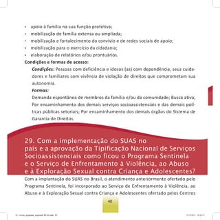40
• apoio à família na sua função protetiva;
• mobilização de família extensa ou ampliada;
• mobilização e fortalecimento do convívio e de redes sociais de apoio;
• mobilização para o exercício da cidadania;
• elaboração de relatórios e/ou prontuários.
Condições e formas de acesso:
Condições: Pessoas com deficiência e idosos (as) com dependência, seus cuida-
dores e familiares com vivência de violação de direitos que comprometam sua
autonomia.
Formas:
Demanda espontânea de membros da família e/ou da comunidade; Busca ativa;
Por encaminhamento dos demais serviços socioassistenciais e das demais polí-
ticas públicas setoriais; Por encaminhamento dos demais órgãos do Sistema de
Garantia de Direitos.
29. Com a implementação do suas no
país e a aprovação da tipificação nacional de serviços
socioassistenciais como ficou o Programa sentinela
e o serviço de enfrentamento à Violência, ao abuso
e à exploração sexual contra Criança e adolescentes?
Com a implantação do SUAS no Brasil, o atendimento anteriormente ofertado pelo
Programa Sentinela, foi incorporado ao Serviço de Enfrentamento à Violência, ao
Abuso e à Exploração Sexual contra Criança e Adolescentes ofertado pelos Centros
03 - livreto_perguntas_respostasCREAS.indd 40 15/12/2011 10:42:17
 