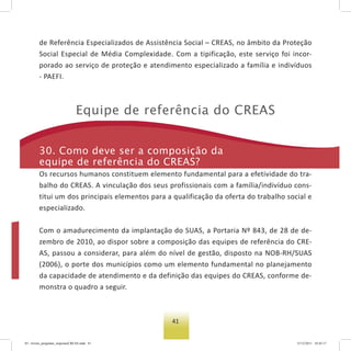 41
de Referência Especializados de Assistência Social – CREAS, no âmbito da Proteção
Social Especial de Média Complexidade. Com a tipificação, este serviço foi incor-
porado ao serviço de proteção e atendimento especializado a família e indivíduos
- PAEFI.
equipe de referência do Creas
30. Como deve ser a composição da
equipe de referência do Creas?
Os recursos humanos constituem elemento fundamental para a efetividade do tra-
balho do CREAS. A vinculação dos seus profissionais com a família/indivíduo cons-
titui um dos principais elementos para a qualificação da oferta do trabalho social e
especializado.
Com o amadurecimento da implantação do SUAS, a Portaria Nº 843, de 28 de de-
zembro de 2010, ao dispor sobre a composição das equipes de referência do CRE-
AS, passou a considerar, para além do nível de gestão, disposto na NOB-RH/SUAS
(2006), o porte dos municípios como um elemento fundamental no planejamento
da capacidade de atendimento e da definição das equipes do CREAS, conforme de-
monstra o quadro a seguir.
03 - livreto_perguntas_respostasCREAS.indd 41 15/12/2011 10:42:17
 