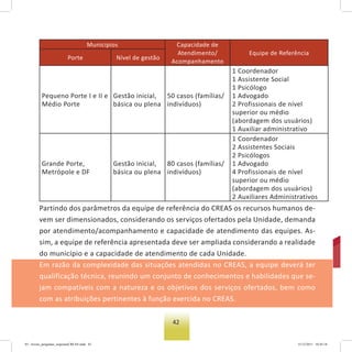 42
Municípios Capacidade de
Atendimento/
Acompanhamento
Equipe de Referência
Porte Nível de gestão
Pequeno Porte I e II e
Médio Porte
Gestão inicial,
básica ou plena
50 casos (famílias/
indivíduos)
1 Coordenador
1 Assistente Social
1 Psicólogo
1 Advogado
2 Profissionais de nível
superior ou médio
(abordagem dos usuários)
1 Auxiliar administrativo
Grande Porte,
Metrópole e DF
Gestão inicial,
básica ou plena
80 casos (famílias/
indivíduos)
1 Coordenador
2 Assistentes Sociais
2 Psicólogos
1 Advogado
4 Profissionais de nível
superior ou médio
(abordagem dos usuários)
2 Auxiliares Administrativos
Partindo dos parâmetros da equipe de referência do CREAS os recursos humanos de-
vem ser dimensionados, considerando os serviços ofertados pela Unidade, demanda
por atendimento/acompanhamento e capacidade de atendimento das equipes. As-
sim, a equipe de referência apresentada deve ser ampliada considerando a realidade
do município e a capacidade de atendimento de cada Unidade.
Em razão da complexidade das situações atendidas no CREAS, a equipe deverá ter
qualificação técnica, reunindo um conjunto de conhecimentos e habilidades que se-
jam compatíveis com a natureza e os objetivos dos serviços ofertados, bem como
com as atribuições pertinentes à função exercida no CREAS.
03 - livreto_perguntas_respostasCREAS.indd 42 15/12/2011 10:42:18
 
