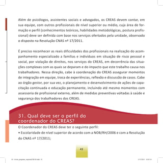 43
os
-
a
-
e
r
-
o
Além de psicólogos, assistentes sociais e advogados, os CREAS devem contar, em
sua equipe, com outros profissionais de nível superior ou médio, cuja área de for-
mação e perfil (conhecimentos teóricos, habilidades metodológicas, postura profis-
sional) deve ser definida com base nos serviços ofertados pela unidade, observado
o disposto na Resolução CNAS nº 17/2011.
É preciso reconhecer as reais dificuldades dos profissionais na realização do acom-
panhamento especializado a famílias e indivíduos em situação de risco pessoal e
social, por violação de direitos, nos serviços do CREAS, em decorrência das situa-
ções complexas com as quais se deparam e do impacto que este trabalho causa nos
trabalhadores. Nessa direção, cabe à coordenação do CREAS assegurar momentos
de integração em equipe, troca de experiências, reflexão e discussão de casos. Cabe
ao órgão gestor, por sua vez, o planejamento e desenvolvimento de ações de capa-
citação continuada e educação permanente, incluindo até mesmo momentos com
assessoria de profissional externo, além de medidas preventivas voltadas à saúde e
segurança dos trabalhadores dos CREAS.
31. Qual deve ser o perfil do
coordenador do Creas?
O Coordenador do CREAS deve ter o seguinte perfil:
• Escolaridade de nível superior de acordo com a NOB/RH/2006 e com a Resolução
do CNAS nº 17/2011;
03 - livreto_perguntas_respostasCREAS.indd 43 15/12/2011 10:42:18
 