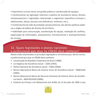 44
• Experiência na área social, em gestão pública e coordenação de equipes;
• Conhecimento da legislação referente à política de Assistência Social, direitos
socioassistenciais e legislações relacionadas a segmentos específicos (crianças e
adolescentes, idosos, pessoas com deficiência, mulheres, etc.);
• Conhecimento da rede de proteção socioassistencial, das demais políticas públi-
cas e órgãos de defesa de direitos do território;
• Habilidade para comunicação, coordenação de equipe, mediação de conflitos,
organização de informações, planejamento, monitoramento e acompanhamento
de serviços.
32. Quais legislações e planos nacionais
o profissional que atua no Creas deve conhecer?
Abaixo estão relacionadas as principais legislações e normativas que, dentre outras,
o profissional que atua no CREAS deve conhecer:
• Constituição da República Federativa do Brasil (1988);
• Lei Orgânica de Assistência Social – LOAS (1993);
• Política Nacional de Assistência Social – PNAS (2004);
• Norma Operacional Básica do Sistema Único de Assistência Social – NOB/SUAS
(2005);
• Norma Operacional Básica de Recursos Humanos do Sistema Único de Assistên-
cia Social – NOB-RH/SUAS (2006);
• Estatuto da Criança e do Adolescente (Lei 8.069, de 13 de julho de 1990 e suas
03 - livreto_perguntas_respostasCREAS.indd 44 15/12/2011 10:42:18
 