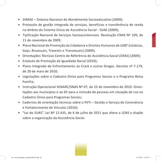 • SINASE – Sistema Nacional de Atendimento Socioeducativo (2009);
• Protocolo de gestão integrada de serviços, benefícios e transferência de renda
no âmbito do Sistema Único de Assistência Social - SUAS (2009);
• Tipificação Nacional de Serviços Socioassistenciais. Resolução CNAS Nº 109, de
11 de novembro de 2009;
• Plano Nacional de Promoção da Cidadania e Direitos Humanos de LGBT (Lésbicas,
Gays, Bissexuais, Travestis e Transexuais) (2009);
• Orientações Técnicas Centro de Referência de Assistência Social (CRAS) (2009);
• Estatuto de Promoção da Igualdade Racial (2010);
• Plano Integrado de Enfrentamento ao Crack e outras Drogas. Decreto nº 7.179,
de 20 de maio de 2010;
• Legislações sobre o Cadastro Único para Programas Sociais e o Programa Bolsa
Família;
• Instrução Operacional SENARC/SNAS Nº 07, de 22 de novembro de 2010. Orien-
tações aos municípios e ao DF para a inclusão de pessoas em situação de rua no
Cadastro Único para Programas Sociais;
• Cadernos de orientação técnicas sobre o PETI – Gestão e Serviço de Convivência
e Fortalecimento de Vínculos (2010);
• “Lei do SUAS”. Lei Nº 12.435, de 6 de julho de 2011 que altera a LOAS e dispõe
sobre a organização da Assistência Social.
03 - livreto_perguntas_respostasCREAS.indd 46 15/12/2011 10:42:19
 