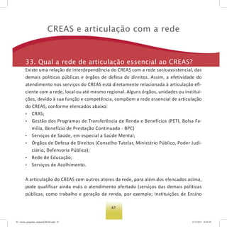 47
Creas e articulação com a rede
33. Qual a rede de articulação essencial ao Creas?
Existe uma relação de interdependência do CREAS com a rede socioassistencial, das
demais políticas públicas e órgãos de defesa de direitos. Assim, a efetividade do
atendimento nos serviços do CREAS está diretamente relacionada à articulação efi-
ciente com a rede, local ou até mesmo regional. Alguns órgãos, unidades ou institui-
ções, devido à sua função e competência, compõem a rede essencial de articulação
do CREAS, conforme elencados abaixo:
• CRAS;
• Gestão dos Programas de Transferência de Renda e Benefícios (PETI, Bolsa Fa-
mília, Benefício de Prestação Continuada - BPC)
• Serviços de Saúde, em especial a Saúde Mental;
• Órgãos de Defesa de Direitos (Conselho Tutelar, Ministério Público, Poder Judi-
ciário, Defensoria Pública);
• Rede de Educação;
• Serviços de Acolhimento.
A articulação do CREAS com outros atores da rede, para além dos elencados acima,
pode qualificar ainda mais o atendimento ofertado (serviços das demais políticas
públicas, como trabalho e geração de renda, por exemplo; Instituições de Ensino
03 - livreto_perguntas_respostasCREAS.indd 47 15/12/2011 10:42:20
 