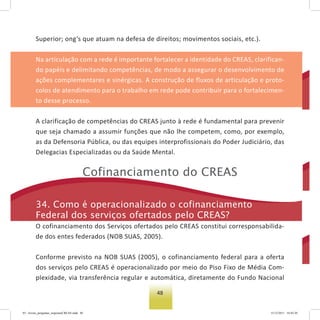 48
Superior; ong’s que atuam na defesa de direitos; movimentos sociais, etc.).
Na articulação com a rede é importante fortalecer a identidade do CREAS, clarifican-
do papéis e delimitando competências, de modo a assegurar o desenvolvimento de
ações complementares e sinérgicas. A construção de fluxos de articulação e proto-
colos de atendimento para o trabalho em rede pode contribuir para o fortalecimen-
to desse processo.
A clarificação de competências do CREAS junto à rede é fundamental para prevenir
que seja chamado a assumir funções que não lhe competem, como, por exemplo,
as da Defensoria Pública, ou das equipes interprofissionais do Poder Judiciário, das
Delegacias Especializadas ou da Saúde Mental.
Cofinanciamento do Creas
34. Como é operacionalizado o cofinanciamento
Federal dos serviços ofertados pelo Creas?
O cofinanciamento dos Serviços ofertados pelo CREAS constitui corresponsabilida-
de dos entes federados (NOB SUAS, 2005).
Conforme previsto na NOB SUAS (2005), o cofinanciamento federal para a oferta
dos serviços pelo CREAS é operacionalizado por meio do Piso Fixo de Média Com-
plexidade, via transferência regular e automática, diretamente do Fundo Nacional
03 - livreto_perguntas_respostasCREAS.indd 48 15/12/2011 10:42:20
 