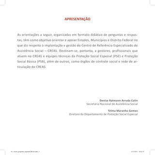 APRESENTAÇÃO
As orientações a seguir, organizadas em formato didático de perguntas e respos-
tas, têm como objetivo orientar e apoiar Estados, Municípios e Distrito Federal no
que diz respeito à implantação e gestão do Centro de Referência Especializado de
Assistência Social – CREAS. Destinam-se, portanto, a gestores, profissionais que
atuem no CREAS e equipes técnicas da Proteção Social Especial (PSE) e Proteção
Social Básica (PSB), além de outros, como órgãos de controle social e rede de ar-
ticulação do CREAS.
Denise Ratmann Arruda Colin
Secretária Nacional de Assistência Social
Telma Maranho Gomes
Diretora do Departamento de Proteção Social Especial
03 - livreto_perguntas_respostasCREAS.indd 5 15/12/2011 10:41:47
 