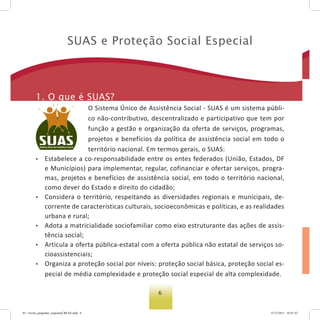 6
suas e Proteção social especial
1. o que é suas?
O Sistema Único de Assistência Social - SUAS é um sistema públi-
co não-contributivo, descentralizado e participativo que tem por
função a gestão e organização da oferta de serviços, programas,
projetos e benefícios da política de assistência social em todo o
território nacional. Em termos gerais, o SUAS:
• Estabelece a co-responsabilidade entre os entes federados (União, Estados, DF
e Municípios) para implementar, regular, cofinanciar e ofertar serviços, progra-
mas, projetos e benefícios de assistência social, em todo o território nacional,
como dever do Estado e direito do cidadão;
• Considera o território, respeitando as diversidades regionais e municipais, de-
corrente de características culturais, socioeconômicas e políticas, e as realidades
urbana e rural;
• Adota a matricialidade sociofamiliar como eixo estruturante das ações de assis-
tência social;
• Articula a oferta pública-estatal com a oferta pública não estatal de serviços so-
cioassistenciais;
• Organiza a proteção social por níveis: proteção social básica, proteção social es-
pecial de média complexidade e proteção social especial de alta complexidade.
03 - livreto_perguntas_respostasCREAS.indd 6 15/12/2011 10:41:52
 