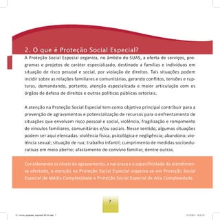 7
2. o que é Proteção social especial?
A Proteção Social Especial organiza, no âmbito do SUAS, a oferta de serviços, pro-
gramas e projetos de caráter especializado, destinado a famílias e indivíduos em
situação de risco pessoal e social, por violação de direitos. Tais situações podem
incidir sobre as relações familiares e comunitárias, gerando conflitos, tensões e rup-
turas, demandando, portanto, atenção especializada e maior articulação com os
órgãos de defesa de direitos e outras políticas públicas setoriais.
A atenção na Proteção Social Especial tem como objetivo principal contribuir para a
prevenção de agravamentos e potencialização de recursos para o enfrentamento de
situações que envolvam risco pessoal e social, violência, fragilização e rompimento
de vínculos familiares, comunitários e/ou sociais. Nesse sentido, algumas situações
podem ser aqui elencadas: violência física, psicológica e negligência; abandono; vio-
lência sexual; situação de rua; trabalho infantil; cumprimento de medidas socioedu-
cativas em meio aberto; afastamento do convívio familiar, dentre outras.
Considerando os níveis de agravamento, a natureza e a especificidade do atendimen-
to ofertado, a atenção na Proteção Social Especial organiza-se em Proteção Social
Especial de Média Complexidade e Proteção Social Especial de Alta Complexidade.
03 - livreto_perguntas_respostasCREAS.indd 7 15/12/2011 10:41:52
 