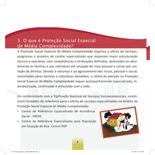 88
3. o que é Proteção social especial
de Média Complexidade?
A Proteção Social Especial de Média Complexidade organiza a oferta de serviços,
programas e projetos de caráter especializado que requerem maior estruturação
técnica e operativa, com competências e atribuições definidas, destinados ao aten-
dimento às famílias e aos indivíduos em situação de risco pessoal e social, por vio-
lação de direitos. Devido à natureza e ao agravamento dos riscos, pessoal e social,
vivenciados pelas famílias e indivíduos atendidos, a oferta da atenção na Proteção
Social Especial de Média Complexidade requer acompanhamento especializado, in-
dividualizado, continuado e articulado com a rede.
Em conformidade com a Tipificação Nacional de Serviços Socioassistenciais, consti-
tuem Unidades de referência para a oferta de serviços especializados no âmbito da
Proteção Social Especial de Média Complexidade:
• Centro de Referência Especializado de Assistência
Social - CREAS
• Centro de Referência Especializado para População
em Situação de Rua- Centro POP
03 - livreto_perguntas_respostasCREAS.indd 8 15/12/2011 10:42:02
 