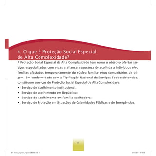 9
4. o que é Proteção social especial
de alta Complexidade?
A Proteção Social Especial de Alta Complexidade tem como o objetivo ofertar ser-
viços especializados com vistas a afiançar segurança de acolhida a indivíduos e/ou
famílias afastados temporariamente do núcleo familiar e/ou comunitários de ori-
gem. Em conformidade com a Tipificação Nacional de Serviços Socioassistenciais,
constituem serviços de Proteção Social Especial de Alta Complexidade:
• Serviço de Acolhimento Institucional;
• Serviço de acolhimento em República;
• Serviço de Acolhimento em Família Acolhedora;
• Serviço de Proteção em Situações de Calamidades Públicas e de Emergências.
03 - livreto_perguntas_respostasCREAS.indd 9 15/12/2011 10:42:03
 