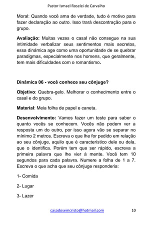 Pastor Ismael Roselei de Carvalho
casadosemcristo@hotmail.com 10
Moral: Quando você ama de verdade, tudo é motivo para
fazer declaração ao outro. Isso trará descontração para o
grupo.
Avaliação: Muitas vezes o casal não consegue na sua
intimidade verbalizar seus sentimentos mais secretos,
essa dinámica age como uma oportunidade de se quebrar
paradigmas, especialmente nos homens, que geralmente,
tem mais dificuldades com o romantismo.
Dinâmica 06 - você conhece seu cônjuge?
Objetivo: Quebra-gelo. Melhorar o conhecimento entre o
casal e do grupo.
Material: Meia folha de papel e caneta.
Desenvolvimento: Vamos fazer um teste para saber o
quanto vocês se conhecem. Vocês não podem ver a
resposta um do outro, por isso agora vão se separar no
mínimo 2 metros. Escreva o que lhe for pedido em relação
ao seu cônjuge, aquilo que é característico dele ou dela,
que o identifica. Porém tem que ser rápido, escreva a
primeira palavra que lhe vier à mente. Você tem 10
segundos para cada palavra. Numere a folha de 1 a 7.
Escreva o que acha que seu cônjuge responderia:
1- Comida
2- Lugar
3- Lazer
 